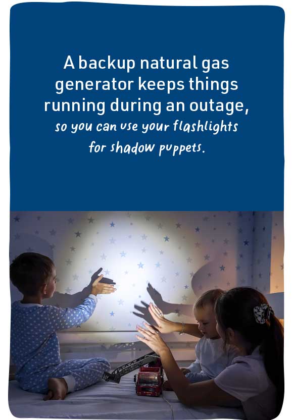 A backup natural gas generator keeps things running during an outage, so you can use your flashlights for shadow puppets.